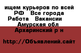 ищем курьеров по всей РФ - Все города Работа » Вакансии   . Амурская обл.,Архаринский р-н